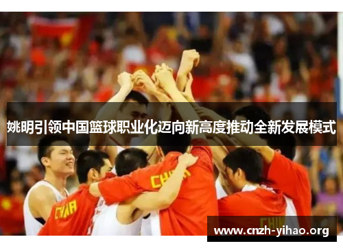 姚明引领中国篮球职业化迈向新高度推动全新发展模式 姚明引领中国篮球职业化迈向新高度推动全新发展模式