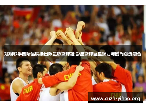 姚明联手国际品牌推出限量版篮球鞋 彰显篮球巨星魅力与时尚潮流融合 姚明联手国际品牌推出限量版篮球鞋 彰显篮球巨星魅力与时尚潮流融合