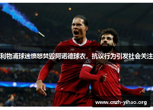 利物浦球迷愤怒焚毁阿诺德球衣,抗议行为引发社会关注 利物浦球迷愤怒焚毁阿诺德球衣,抗议行为引发社会关注