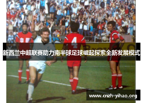 新西兰中超联赛助力南半球足球崛起探索全新发展模式 新西兰中超联赛助力南半球足球崛起探索全新发展模式