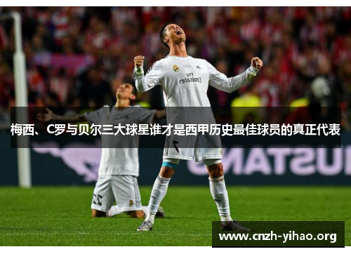 梅西、C罗与贝尔三大球星谁才是西甲历史最佳球员的真正代表 梅西、C罗与贝尔三大球星谁才是西甲历史最佳球员的真正代表