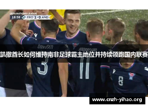 凯撒酋长如何维持南非足球霸主地位并持续领跑国内联赛 凯撒酋长如何维持南非足球霸主地位并持续领跑国内联赛