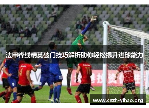 法甲锋线精英破门技巧解析助你轻松提升进球能力 法甲锋线精英破门技巧解析助你轻松提升进球能力