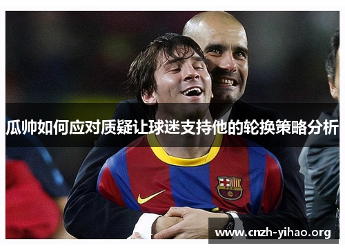 瓜帅如何应对质疑让球迷支持他的轮换策略分析 瓜帅如何应对质疑让球迷支持他的轮换策略分析