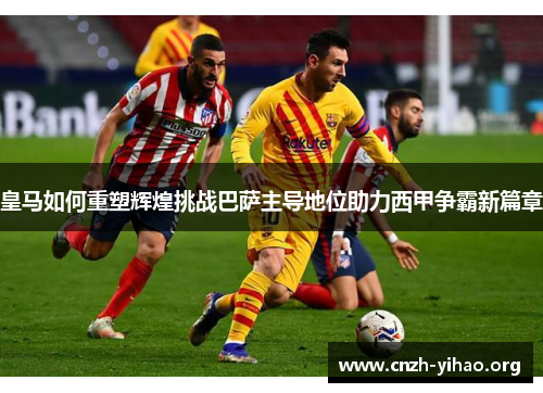 皇马如何重塑辉煌挑战巴萨主导地位助力西甲争霸新篇章 皇马如何重塑辉煌挑战巴萨主导地位助力西甲争霸新篇章