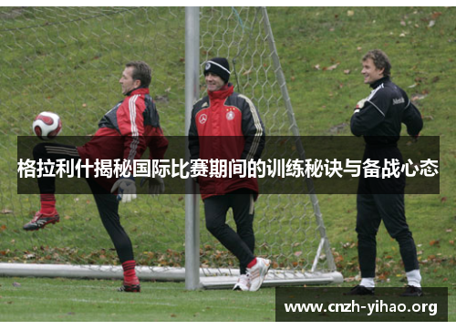 格拉利什揭秘国际比赛期间的训练秘诀与备战心态 格拉利什揭秘国际比赛期间的训练秘诀与备战心态