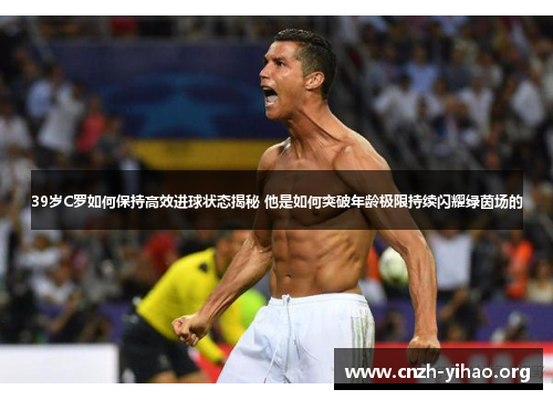 39岁C罗如何保持高效进球状态揭秘 他是如何突破年龄极限持续闪耀绿茵场的 39岁C罗如何保持高效进球状态揭秘 他是如何突破年龄极限持续闪耀绿茵场的