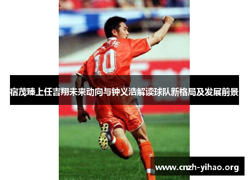 宿茂臻上任吉翔未来动向与钟义浩解读球队新格局及发展前景 宿茂臻上任吉翔未来动向与钟义浩解读球队新格局及发展前景
