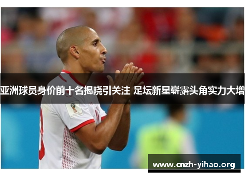亚洲球员身价前十名揭晓引关注 足坛新星崭露头角实力大增 亚洲球员身价前十名揭晓引关注 足坛新星崭露头角实力大增