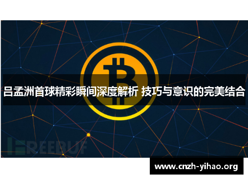 吕孟洲首球精彩瞬间深度解析 技巧与意识的完美结合 吕孟洲首球精彩瞬间深度解析 技巧与意识的完美结合