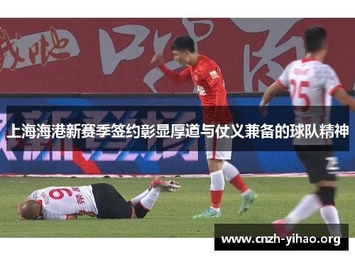 上海海港新赛季签约彰显厚道与仗义兼备的球队精神 上海海港新赛季签约彰显厚道与仗义兼备的球队精神
