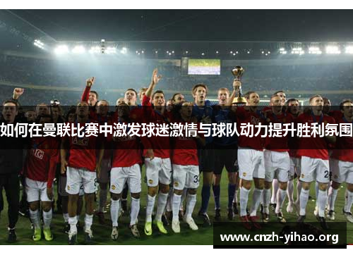 如何在曼联比赛中激发球迷激情与球队动力提升胜利氛围
