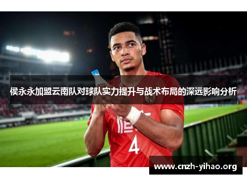 侯永永加盟云南队对球队实力提升与战术布局的深远影响分析 侯永永加盟云南队对球队实力提升与战术布局的深远影响分析
