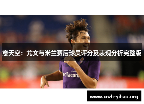 意天空:尤文与米兰赛后球员评分及表现分析完整版 意天空:尤文与米兰赛后球员评分及表现分析完整版