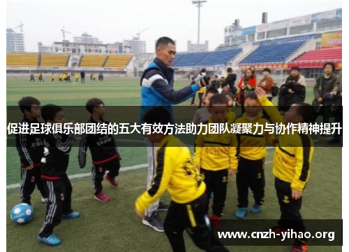 促进足球俱乐部团结的五大有效方法助力团队凝聚力与协作精神提升 促进足球俱乐部团结的五大有效方法助力团队凝聚力与协作精神提升