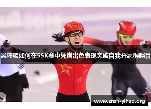 吴玮曦如何在55K赛中凭借出色表现突破自我并赢得瞩目 吴玮曦如何在55K赛中凭借出色表现突破自我并赢得瞩目