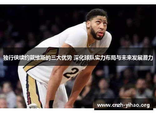 独行侠续约戴维斯的三大优势 深化球队实力布局与未来发展潜力 独行侠续约戴维斯的三大优势 深化球队实力布局与未来发展潜力