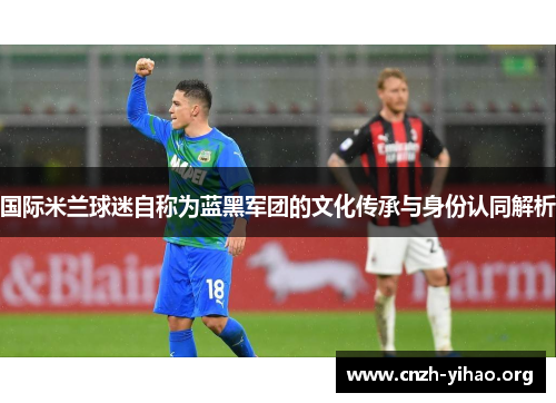 国际米兰球迷自称为蓝黑军团的文化传承与身份认同解析 国际米兰球迷自称为蓝黑军团的文化传承与身份认同解析