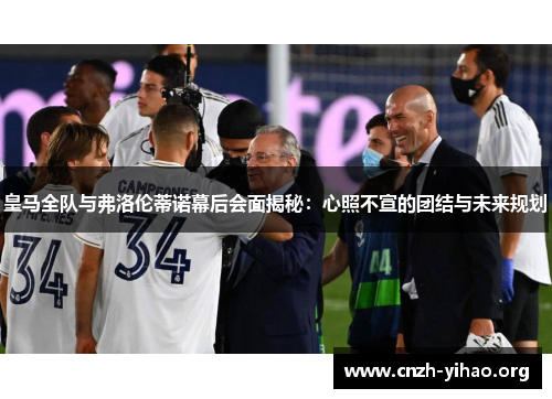 皇马全队与弗洛伦蒂诺幕后会面揭秘:心照不宣的团结与未来规划 皇马全队与弗洛伦蒂诺幕后会面揭秘:心照不宣的团结与未来规划