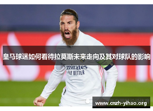 皇马球迷如何看待拉莫斯未来走向及其对球队的影响 皇马球迷如何看待拉莫斯未来走向及其对球队的影响