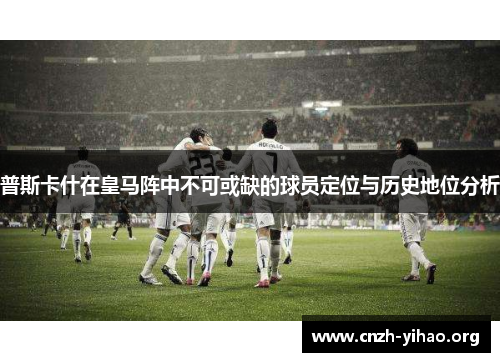 普斯卡什在皇马阵中不可或缺的球员定位与历史地位分析 普斯卡什在皇马阵中不可或缺的球员定位与历史地位分析