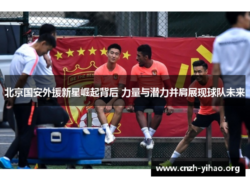 北京国安外援新星崛起背后 力量与潜力并肩展现球队未来 北京国安外援新星崛起背后 力量与潜力并肩展现球队未来