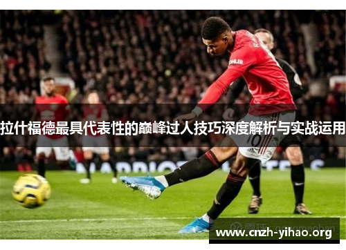 拉什福德最具代表性的巅峰过人技巧深度解析与实战运用 拉什福德最具代表性的巅峰过人技巧深度解析与实战运用