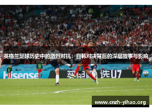 英格兰足球历史中的激烈对抗:日韩对决背后的深层故事与影响 英格兰足球历史中的激烈对抗:日韩对决背后的深层故事与影响