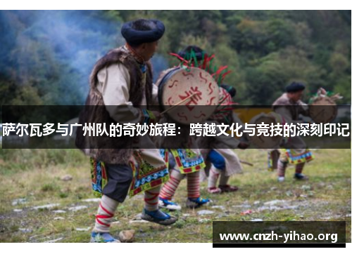 萨尔瓦多与广州队的奇妙旅程:跨越文化与竞技的深刻印记 萨尔瓦多与广州队的奇妙旅程:跨越文化与竞技的深刻印记