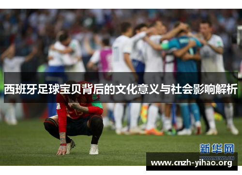 西班牙足球宝贝背后的文化意义与社会影响解析 西班牙足球宝贝背后的文化意义与社会影响解析