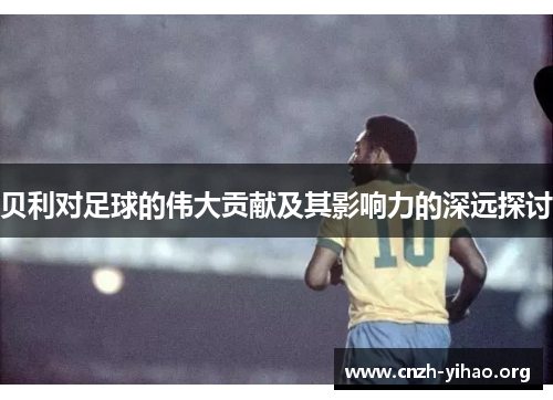 贝利对足球的伟大贡献及其影响力的深远探讨 贝利对足球的伟大贡献及其影响力的深远探讨