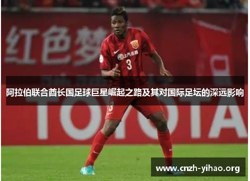 阿拉伯联合酋长国足球巨星崛起之路及其对国际足坛的深远影响 阿拉伯联合酋长国足球巨星崛起之路及其对国际足坛的深远影响