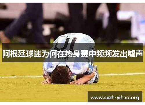 阿根廷球迷为何在热身赛中频频发出嘘声 阿根廷球迷为何在热身赛中频频发出嘘声