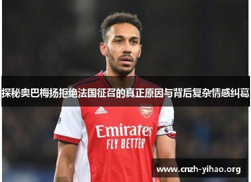 探秘奥巴梅扬拒绝法国征召的真正原因与背后复杂情感纠葛 探秘奥巴梅扬拒绝法国征召的真正原因与背后复杂情感纠葛