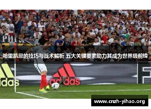 哈里凯恩的技巧与战术解析 五大关键要素助力其成为世界级前锋 哈里凯恩的技巧与战术解析 五大关键要素助力其成为世界级前锋